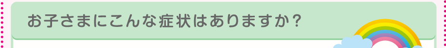お子様にこんな症状はありますか？