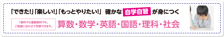 「できた！」「楽しい！」「もっとやりたい！」確かな自主学習が見につく　算数・数学・英語・国語・理科・社会　1教科でも複数教科でも、ご希望に合わせて学習できます